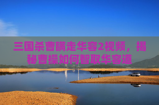 三国杀曹瞒走华容2视频,揭秘曹操如何智取华容道 三国杀曹瞒走华容2视频,揭秘曹操如何智取华容道