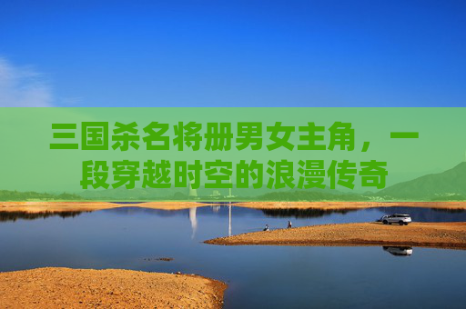 三国杀名将册男女主角,一段穿越时空的浪漫传奇 三国杀名将册男女主角,一段穿越时空的浪漫传奇