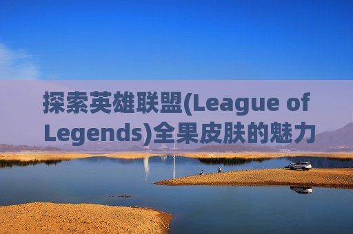 探索英雄联盟(League of Legends)全果皮肤的魅力 探索英雄联盟(League of Legends)全果皮肤的魅力