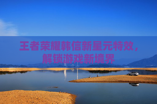 王者荣耀韩信新星元特效,解锁游戏新境界 王者荣耀韩信新星元特效,解锁游戏新境界