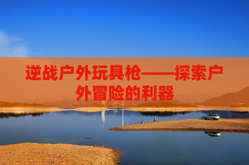 逆战户外玩具枪——探索户外冒险的利器