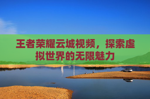 王者荣耀云城视频，探索虚拟世界的无限魅力