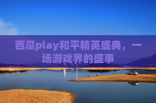 西瓜play和平精英盛典,一场游戏界的盛事 西瓜play和平精英盛典,一场游戏界的盛事