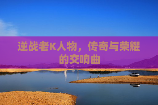 逆战老K人物,传奇与荣耀的交响曲 逆战老K人物,传奇与荣耀的交响曲