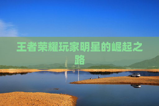 王者荣耀玩家明星的崛起之路 王者荣耀玩家明星的崛起之路