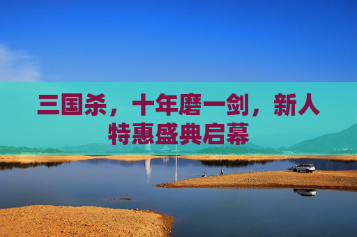 三国杀，十年磨一剑，新人特惠盛典启幕