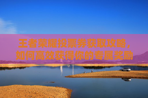 王者荣耀投票券获取攻略,如何高效获得你的专属奖励 王者荣耀投票券获取攻略,如何高效获得你的专属奖励
