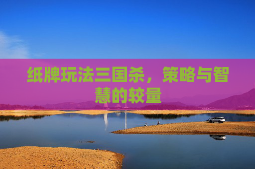 纸牌玩法三国杀,策略与智慧的较量 纸牌玩法三国杀,策略与智慧的较量