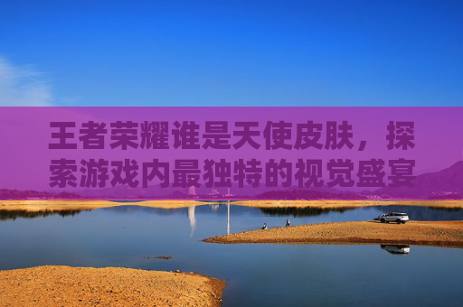 王者荣耀谁是天使皮肤,探索游戏内最独特的视觉盛宴 王者荣耀谁是天使皮肤,探索游戏内最独特的视觉盛宴