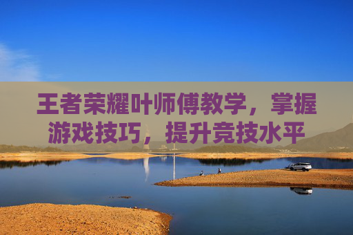 王者荣耀叶师傅教学,掌握游戏技巧,提升竞技水平 王者荣耀叶师傅教学,掌握游戏技巧,提升竞技水平