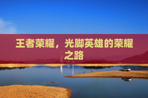 王者荣耀,光脚英雄的荣耀之路 王者荣耀,光脚英雄的荣耀之路