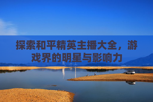 探索和平精英主播大全,游戏界的明星与影响力 探索和平精英主播大全,游戏界的明星与影响力