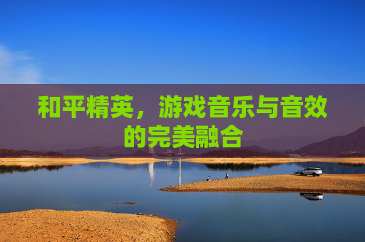 和平精英,游戏音乐与音效的完美融合 和平精英,游戏音乐与音效的完美融合