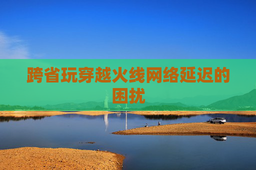 跨省玩穿越火线网络延迟的困扰 跨省玩穿越火线网络延迟的困扰