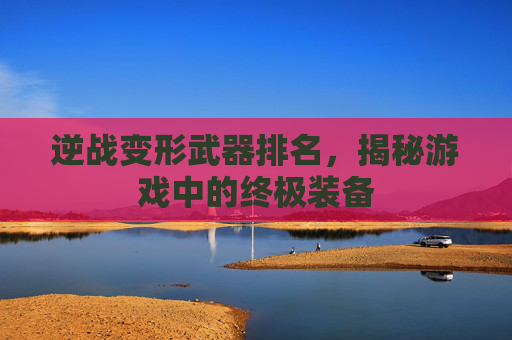 逆战变形武器排名,揭秘游戏中的终极装备 逆战变形武器排名,揭秘游戏中的终极装备
