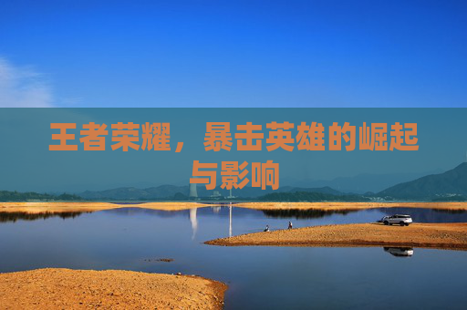 王者荣耀,暴击英雄的崛起与影响 王者荣耀,暴击英雄的崛起与影响
