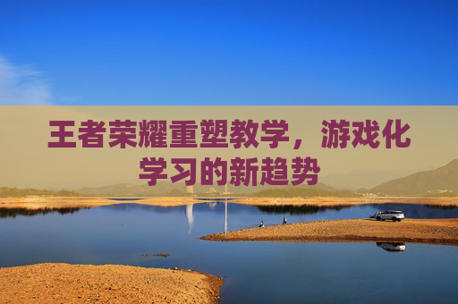 王者荣耀重塑教学,游戏化学习的新趋势 王者荣耀重塑教学,游戏化学习的新趋势