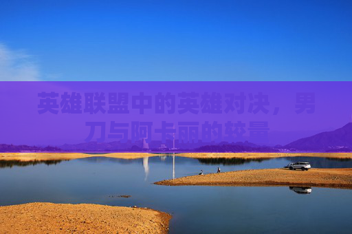英雄联盟中的英雄对决,男刀与阿卡丽的较量 英雄联盟中的英雄对决,男刀与阿卡丽的较量
