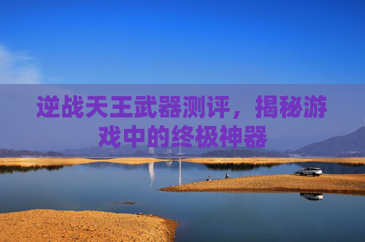 逆战天王武器测评,揭秘游戏中的终极神器 逆战天王武器测评,揭秘游戏中的终极神器