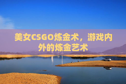 美女CSGO炼金术,游戏内外的炼金艺术 美女CSGO炼金术,游戏内外的炼金艺术