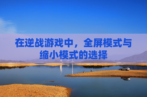在逆战游戏中,全屏模式与缩小模式的选择 在逆战游戏中,全屏模式与缩小模式的选择
