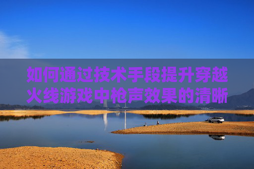 如何通过技术手段提升穿越火线游戏中枪声效果的清晰度 如何通过技术手段提升穿越火线游戏中枪声效果的清晰度