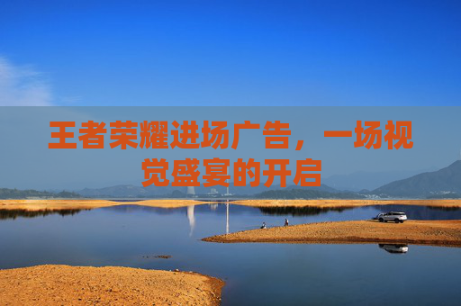 王者荣耀进场广告,一场视觉盛宴的开启 王者荣耀进场广告,一场视觉盛宴的开启