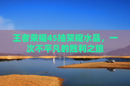 王者荣耀45抽荣耀水晶,一次不平凡的胜利之旅 王者荣耀45抽荣耀水晶,一次不平凡的胜利之旅