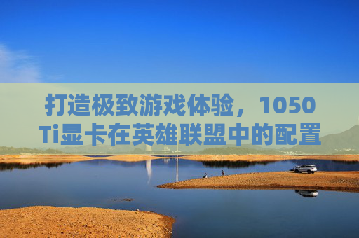 打造极致游戏体验,1050Ti显卡在英雄联盟中的配置指南 打造极致游戏体验,1050Ti显卡在英雄联盟中的配置指南