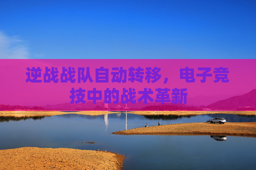 逆战战队自动转移,电子竞技中的战术革新 逆战战队自动转移,电子竞技中的战术革新