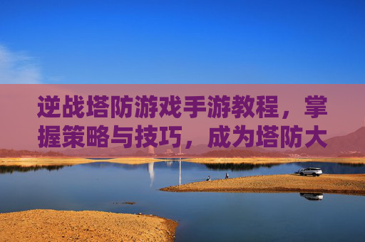 逆战塔防游戏手游教程,掌握策略与技巧,成为塔防大师 逆战塔防游戏手游教程,掌握策略与技巧,成为塔防大师