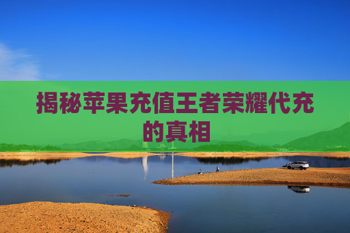 揭秘苹果充值王者荣耀代充的真相 揭秘苹果充值王者荣耀代充的真相