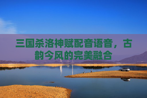 三国杀洛神赋配音语音,古韵今风的完美融合 三国杀洛神赋配音语音,古韵今风的完美融合