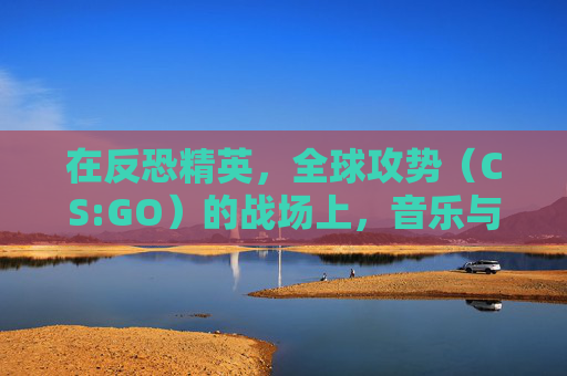 在反恐精英,全球攻势(CS:GO)的战场上,音乐与咄咄声效交织出独特的战斗节奏 在反恐精英,全球攻势(CS:GO)的战场上,音乐与咄咄声效交织出独特的战斗节奏