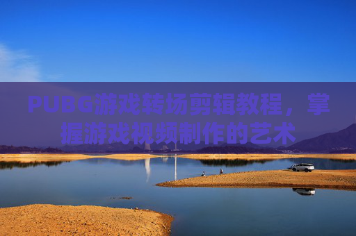 PUBG游戏转场剪辑教程,掌握游戏视频制作的艺术 PUBG游戏转场剪辑教程,掌握游戏视频制作的艺术