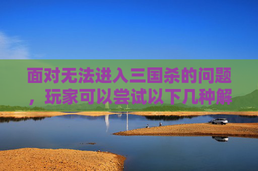 面对无法进入三国杀的问题,玩家可以尝试以下几种解决方法 面对无法进入三国杀的问题,玩家可以尝试以下几种解决方法