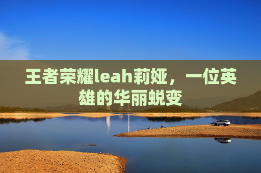 王者荣耀leah莉娅,一位英雄的华丽蜕变 王者荣耀leah莉娅,一位英雄的华丽蜕变