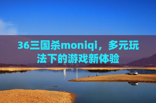 36三国杀moniqi，多元玩法下的游戏新体验