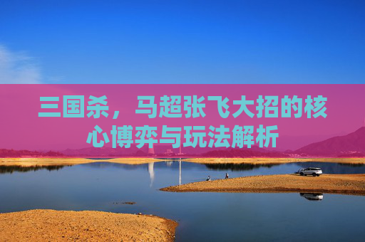 三国杀,马超张飞大招的核心博弈与玩法解析 三国杀,马超张飞大招的核心博弈与玩法解析