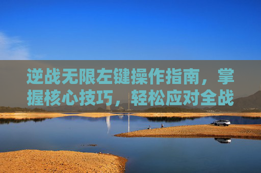 逆战无限左键操作指南，掌握核心技巧，轻松应对全战场