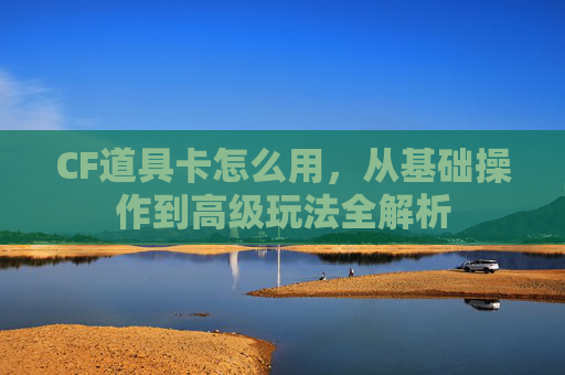CF道具卡怎么用，从基础操作到高级玩法全解析