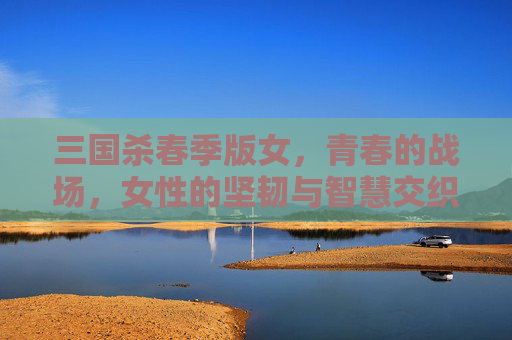 三国杀春季版女，青春的战场，女性的坚韧与智慧交织绽放