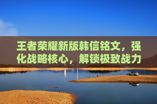 王者荣耀新版韩信铭文,强化战略核心,解锁极致战力 王者荣耀新版韩信铭文,强化战略核心,解锁极致战力