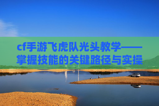 cf手游飞虎队光头教学——掌握技能的关键路径与实操指南 cf手游飞虎队光头教学——掌握技能的关键路径与实操指南