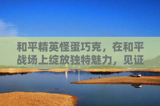 和平精英怪蛋巧克,在和平战场上绽放独特魅力,见证和平前行力量 和平精英怪蛋巧克,在和平战场上绽放独特魅力,见证和平前行力量