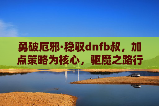 勇破厄邪·稳驭dnfb叔,加点策略为核心,驱魔之路行稳致远 勇破厄邪·稳驭dnfb叔,加点策略为核心,驱魔之路行稳致远