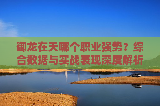 御龙在天哪个职业强势?综合数据与实战表现深度解析 御龙在天哪个职业强势?综合数据与实战表现深度解析