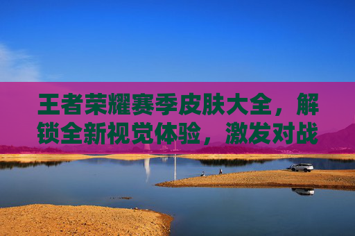 王者荣耀赛季皮肤大全,解锁全新视觉体验,激发对战激情 王者荣耀赛季皮肤大全,解锁全新视觉体验,激发对战激情