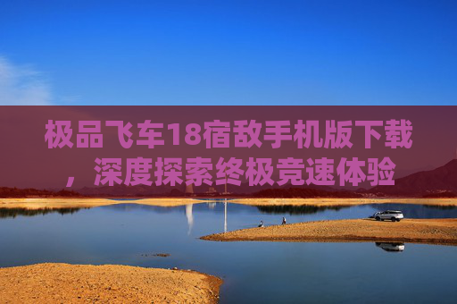 极品飞车18宿敌手机版下载,深度探索终极竞速体验 极品飞车18宿敌手机版下载,深度探索终极竞速体验