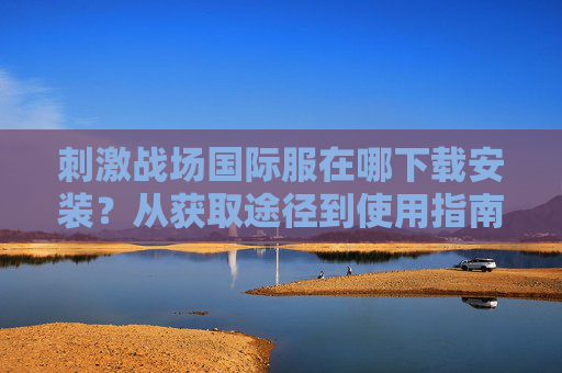 刺激战场国际服在哪下载安装?从获取途径到使用指南全解析 刺激战场国际服在哪下载安装?从获取途径到使用指南全解析